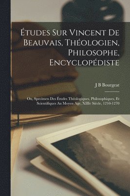 tudes sur Vincent de Beauvais, thologien, philosophe, encyclopdiste; ou, Specimen des tudes thologiques, philosophiques, et scientifiques au moyen age, XIIIe sicle, 1210-1270 1