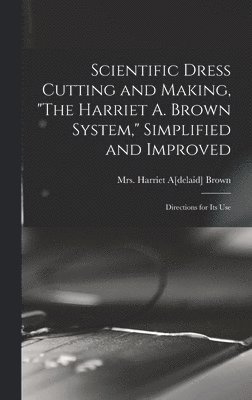 Scientific Dress Cutting and Making, &quot;The Harriet A. Brown System,&quot; Simplified and Improved; Directions for its Use 1