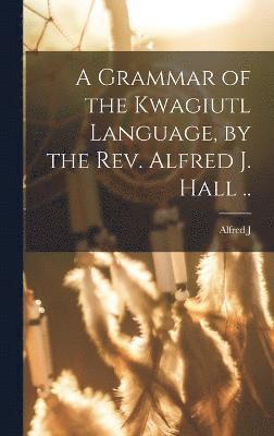 A Grammar of the Kwagiutl Language, by the Rev. Alfred J. Hall .. 1