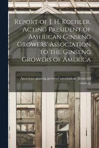 bokomslag Report of J. H. Koehler, Acting President of American Ginseng Growers' Association to the Ginseng Growers of America