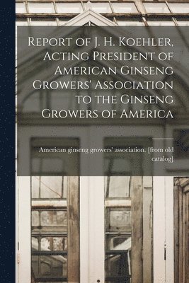 bokomslag Report of J. H. Koehler, Acting President of American Ginseng Growers' Association to the Ginseng Growers of America