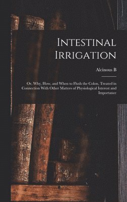 Intestinal Irrigation; or, Why, how, and When to Flush the Colon, Treated in Connection With Other Matters of Physiological Interest and Importance 1