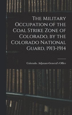 The Military Occupation of the Coal Strike Zone of Colorado, by the Colorado National Guard, 1913-1914 1