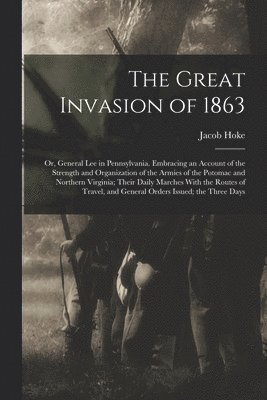 The Great Invasion of 1863; or, General Lee in Pennsylvania. Embracing an Account of the Strength and Organization of the Armies of the Potomac and Northern Virginia; Their Daily Marches With the 1