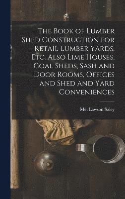 The Book of Lumber Shed Construction for Retail Lumber Yards, etc. Also Lime Houses, Coal Sheds, Sash and Door Rooms, Offices and Shed and Yard Conveniences 1