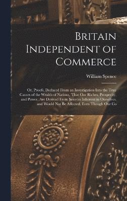 bokomslag Britain Independent of Commerce; or, Proofs, Deduced From an Investigation Into the True Causes of the Wealth of Nations, That our Riches, Prosperity, and Power, are Derived From Sources Inherent in