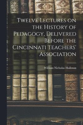 Twelve Lectures on the History of Pedagogy, Delivered Before the Cincinnati Teachers' Association 1