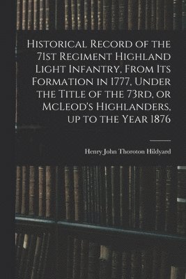 Historical Record of the 71st Regiment Highland Light Infantry, From its Formation in 1777, Under the Title of the 73rd, or McLeod's Highlanders, up to the Year 1876 1