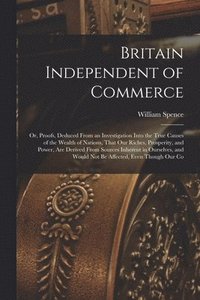bokomslag Britain Independent of Commerce; or, Proofs, Deduced From an Investigation Into the True Causes of the Wealth of Nations, That our Riches, Prosperity, and Power, are Derived From Sources Inherent i...