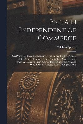 Britain Independent of Commerce; or, Proofs, Deduced From an Investigation Into the True Causes of the Wealth of Nations, That our Riches, Prosperity, and Power, are Derived From Sources Inherent in Ourselves, and Would not be Affected, Even Though our Co