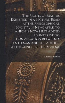 Rights of man, as Exhibited in a Lecture, Read at the Philosophical Society, in Newcastle, to Which is now First Added an Interesting Conversation Between a Gentleman and the Author on the Subject of his Scheme