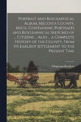 Portrait and Biographical Album, Mecosta County, Mich., Containing Portraits and Biographical Sketches of ... Citizens ... Also ... a Complete History of the County, From its Earliest Settlement to 1