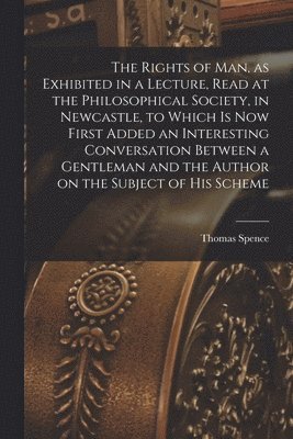 Rights of man, as Exhibited in a Lecture, Read at the Philosophical Society, in Newcastle, to Which is now First Added an Interesting Conversation Between a Gentleman and the Author on the Subject of his Scheme