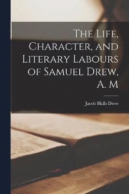 The Life, Character, and Literary Labours of Samuel Drew, A. M 1