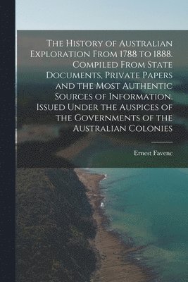 The History of Australian Exploration From 1788 to 1888. Compiled From State Documents, Private Papers and the Most Authentic Sources of Information. Issued Under the Auspices of the Governments of 1