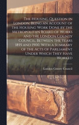 Housing Question in London. Being an Account of the Housing Work Done by the Metropolitan Board of Works and the London County Council, Between the Years 1855 and 1900, With a Summary of the Acts o... 1