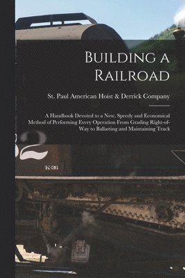 Building a Railroad; a Handbook Devoted to a new, Speedy and Economical Method of Performing Every Operation From Grading Right-of-way to Ballasting and Maintaining Track 1