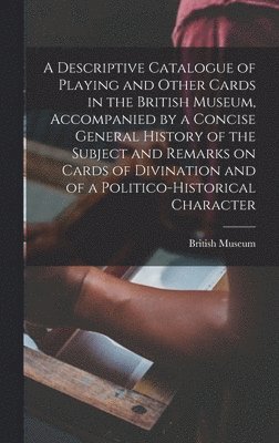 A Descriptive Catalogue of Playing and Other Cards in the British Museum, Accompanied by a Concise General History of the Subject and Remarks on Cards of Divination and of a Politico-historical 1