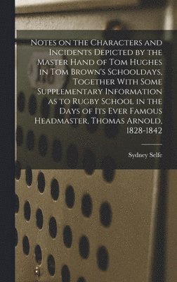 Sydney Selfe - Notes on the Characters and Incidents Depicted by the Master Hand of Tom Hughes in Tom Brown's Schooldays, Together With Some Supplementary Information as to Rugby School in the Days of its Ever Famous Headmaster, Thomas Arnold, 1828-1842, Inbunden