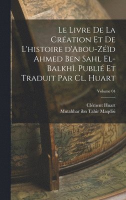livre de la création et de l'histoire d'Abou-Zéïd Ahmed Ben Sahl el-Balkhî. Publié et traduit par Cl. Huart; Volume 04