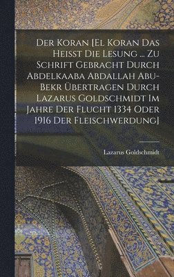 Der Koran [El Koran das heisst die Lesung ... zu Schrift gebracht durch Abdelkaaba Abdallah Abu-Bekr bertragen durch Lazarus Goldschmidt im Jahre der Flucht 1334 oder 1916 der Fleischwerdung] 1