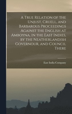 East India Company - True Relation of the Unjust, Cruell, and Barbarous Proceedings Against the English at Amboyna, in the East Indies, by the Neatherlandish Governour, and Council There, Inbunden