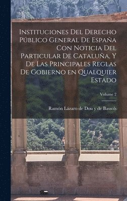 Instituciones del derecho pblico general de Espaa con noticia del particular de Catalua, y de las principales reglas de gobierno en qualquier estado; Volume 2 1