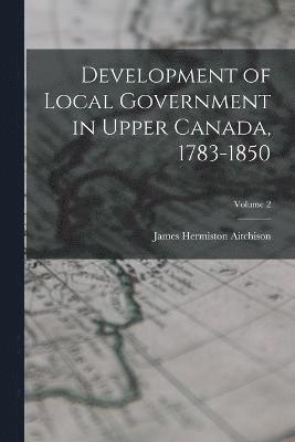 Development of Local Government in Upper Canada, 1783-1850; Volume 2 1