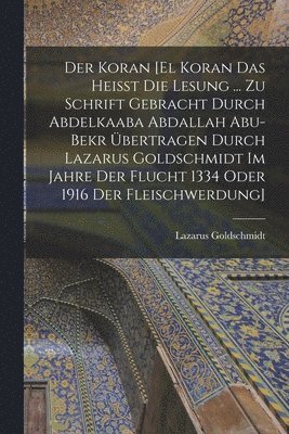 Der Koran [El Koran das heisst die Lesung ... zu Schrift gebracht durch Abdelkaaba Abdallah Abu-Bekr bertragen durch Lazarus Goldschmidt im Jahre der Flucht 1334 oder 1916 der Fleischwerdung] 1