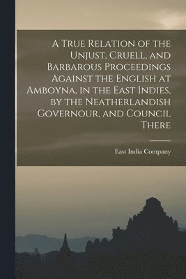 East India Company - True Relation of the Unjust, Cruell, and Barbarous Proceedings Against the English at Amboyna, in the East Indies, by the Neatherlandish Governour, and Council There, Häftad