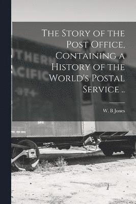 The Story of the Post Office, Containing a History of the World's Postal Service .. 1