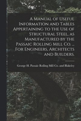 bokomslag A Manual of Useful Information and Tables Appertaining to the use of Structural Steel, as Manufactured by the Passaic Rolling Mill Co. ... For Engineers, Architects and Builders.