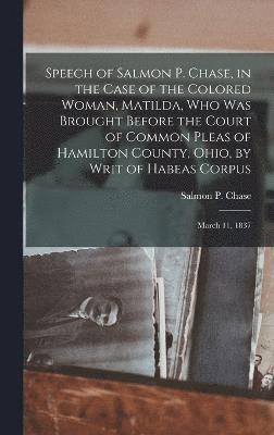 Speech of Salmon P. Chase, in the Case of the Colored Woman, Matilda, who was Brought Before the Court of Common Pleas of Hamilton County, Ohio, by Writ of Habeas Corpus; March 11, 1837 1