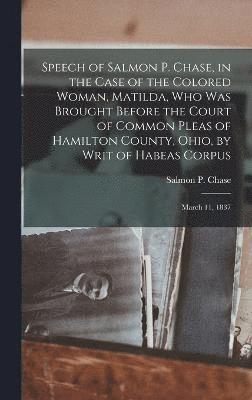 Salmon P 1808-1873 Chase, Salmon P. 1808-1873 Chase, Salmon P Chase - Speech of Salmon P. Chase, in the Case of the Colored Woman, Matilda, who was Brought Before the Court of Common Pleas of Hamilton County, Ohio, by Writ of Habeas Corpus; March 11, 1837, Inbunden