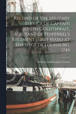 Record of the Military Service of Captain Joseph Goldthwait, Adjutant of Pepperrel's Regiment (First Mass.) at the Siege of Louisburg, 1745 1