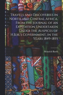 Heinrich Barth - Travels and Discoveries in North and Central Africa. From the Journal of an Expedition Undertaken Under the Auspices of H.B.M.'s Government, in the Years 1849-1855, Häftad