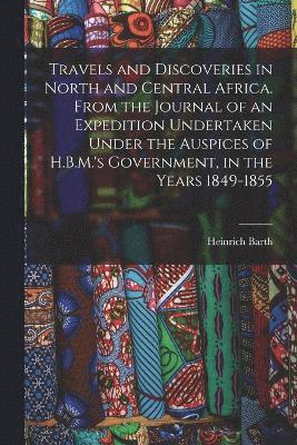 Travels and Discoveries in North and Central Africa. From the Journal of an Expedition Undertaken Under the Auspices of H.B.M.'s Government, in the Years 1849-1855