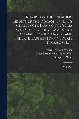 Report on the Scientific Results of the Voyage of H. M. S. Challenger During the Years 1873-76 Under the Command of Captain George S. Nares... and the Late Captain Frank Tourle Thomson, R. N 1