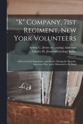 &quot;K&quot; Company, 71st Regiment, New York Volunteers; a Record of its Experience and Service During the Spanish-American war, and a Memorial to its Dead 1