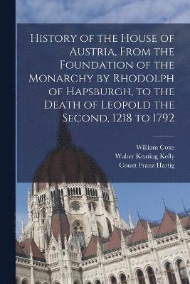 History of the House of Austria, From the Foundation of the Monarchy by Rhodolph of Hapsburgh, to the Death of Leopold the Second, 1218 to 1792 1