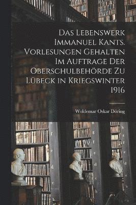 Das Lebenswerk Immanuel Kants. Vorlesungen gehalten im Auftrage der Oberschulbehrde zu Lbeck in Kriegswinter 1916 1