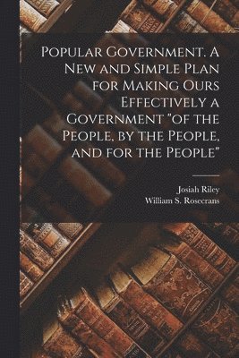 Popular Government. A new and Simple Plan for Making Ours Effectively a Government &quot;of the People, by the People, and for the People&quot; 1