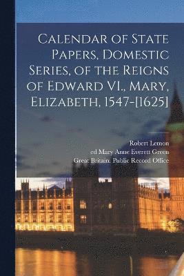 Calendar of State Papers, Domestic Series, of the Reigns of Edward VI., Mary, Elizabeth, 1547-[1625] 1