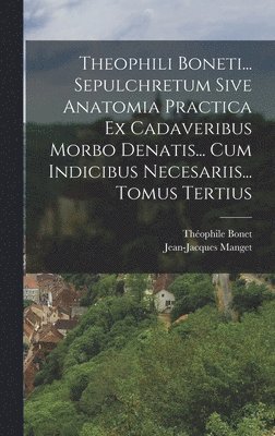 Theophili Boneti... Sepulchretum Sive Anatomia Practica Ex Cadaveribus Morbo Denatis... Cum Indicibus Necesariis... Tomus Tertius 1