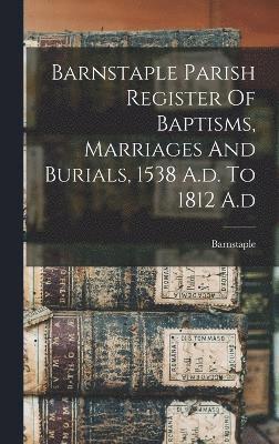 Barnstaple Parish Register Of Baptisms, Marriages And Burials, 1538 A.d. To 1812 A.d 1