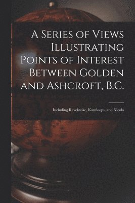 A Series of Views Illustrating Points of Interest Between Golden and Ashcroft, B.C. 1