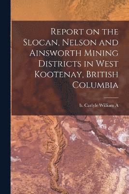 Report on the Slocan, Nelson and Ainsworth Mining Districts in West Kootenay, British Columbia 1