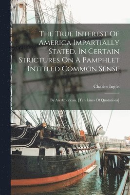 Charles Inglis - True Interest Of America Impartially Stated, In Certain Strictures On A Pamphlet Intitled Common Sense, Häftad