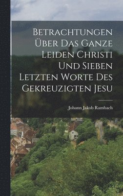 bokomslag Betrachtungen ber das ganze Leiden Christi und sieben letzten Worte des gekreuzigten Jesu