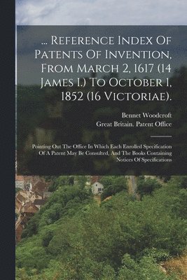 ... Reference Index Of Patents Of Invention, From March 2, 1617 (14 James I.) To October 1, 1852 (16 Victoriae). 1